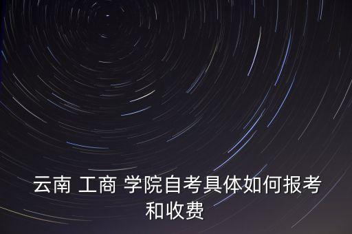  云南 工商 學院自考具體如何報考和收費