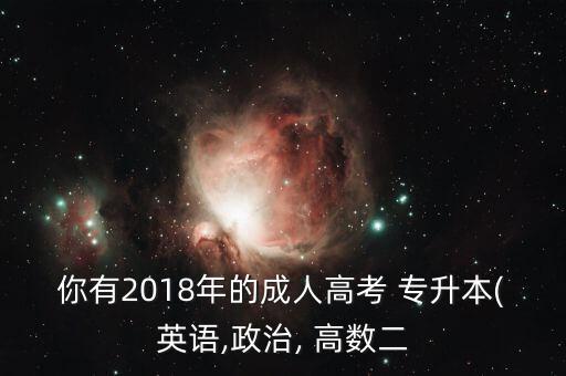 你有2018年的成人高考 專升本(英語,政治, 高數(shù)二