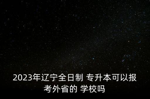 2023年遼寧全日制 專升本可以報考外省的 學校嗎