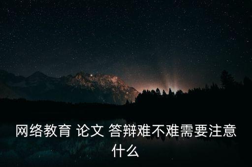 網(wǎng)絡(luò)教育 論文 答辯難不難需要注意什么