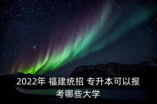 2022年 福建統(tǒng)招 專升本可以報(bào)考哪些大學(xué)