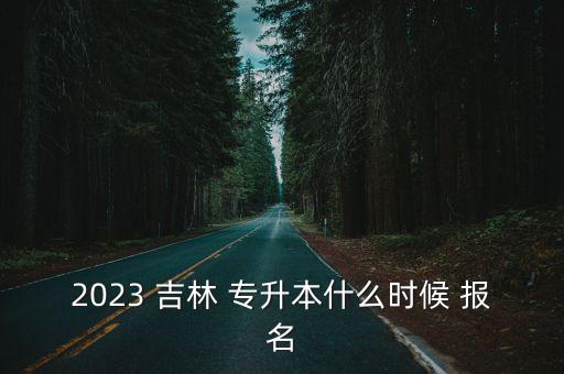 2023 吉林 專升本什么時候 報名