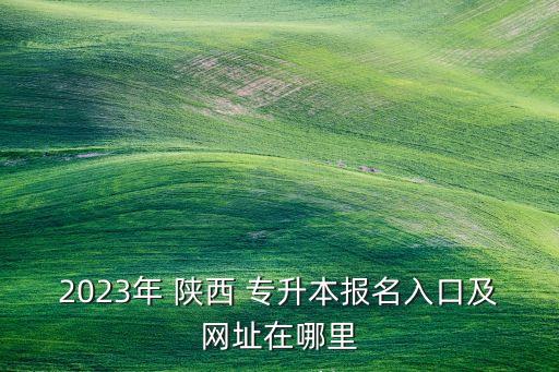 2023年 陜西 專升本報(bào)名入口及網(wǎng)址在哪里