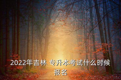 2022年吉林 專升本考試什么時候報名