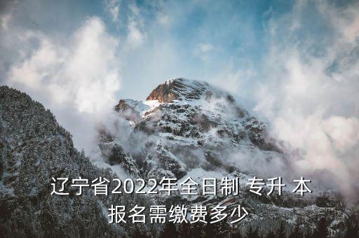  遼寧省2022年全日制 專升 本報名需繳費多少