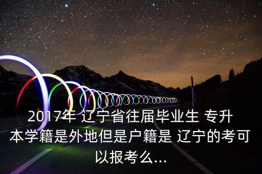 2017年 遼寧省往屆畢業(yè)生 專升本學籍是外地但是戶籍是 遼寧的考可以報考么...