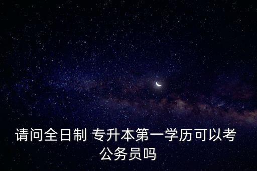 請問全日制 專升本第一學歷可以考 公務員嗎