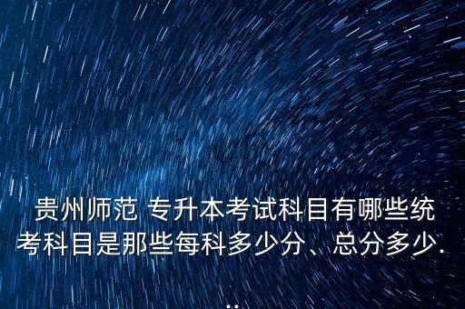  貴州師范 專升本考試科目有哪些統(tǒng)考科目是那些每科多少分、總分多少...