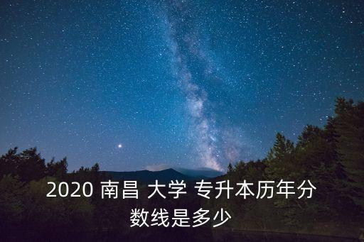 2020 南昌 大學(xué) 專升本歷年分?jǐn)?shù)線是多少