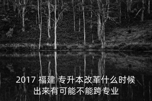 2017 福建 專升本改革什么時(shí)候出來(lái)有可能不能跨專業(yè)