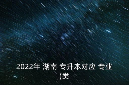 2022年 湖南 專升本對(duì)應(yīng) 專業(yè)(類