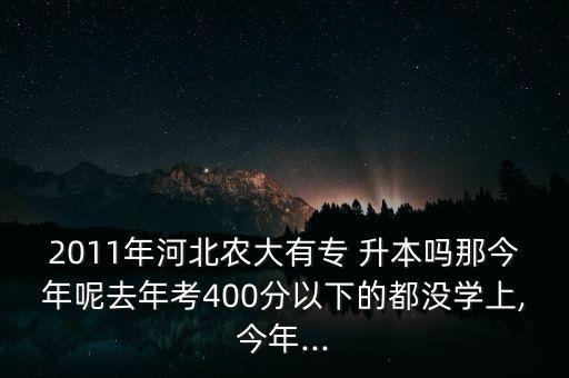 2011年河北農(nóng)大有專 升本嗎那今年呢去年考400分以下的都沒學上,今年...