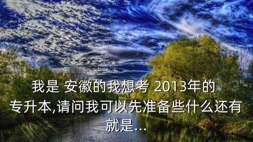 我是 安徽的我想考 2013年的 專升本,請問我可以先準備些什么還有就是...