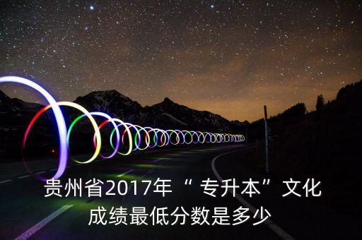  貴州省2017年“ 專升本”文化成績最低分?jǐn)?shù)是多少