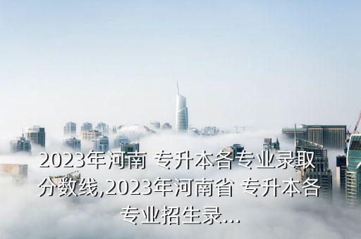 2023年河南 專升本各專業(yè)錄取 分?jǐn)?shù)線,2023年河南省 專升本各專業(yè)招生錄...