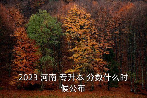 2023 河南 專升本 分?jǐn)?shù)什么時(shí)候公布