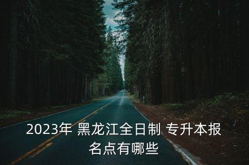 2023年 黑龍江全日制 專升本報名點有哪些