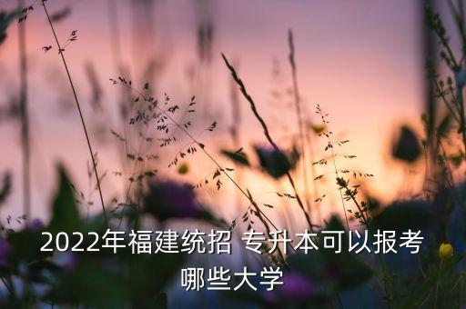 2022年福建統(tǒng)招 專升本可以報(bào)考哪些大學(xué)