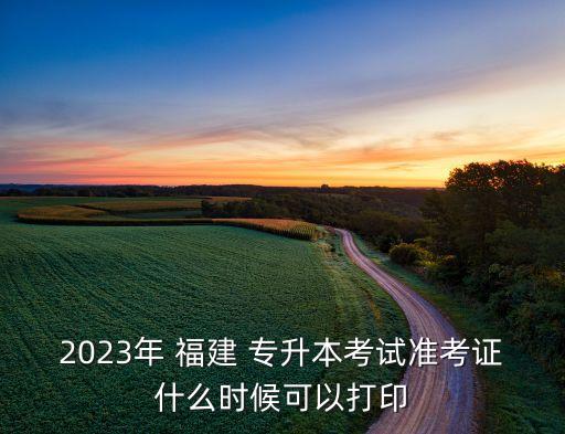 2023年 福建 專升本考試準考證什么時候可以打印