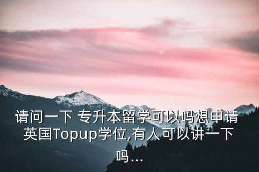 請(qǐng)問(wèn)一下 專升本留學(xué)可以嗎想申請(qǐng) 英國(guó)Topup學(xué)位,有人可以講一下嗎...