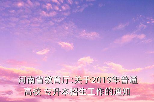  河南省教育廳:關(guān)于2019年普通高校 專升本招生工作的通知