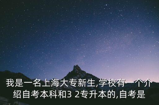 我是一名上海大專新生,學(xué)校有一個介紹自考本科和3 2專升本的,自考是