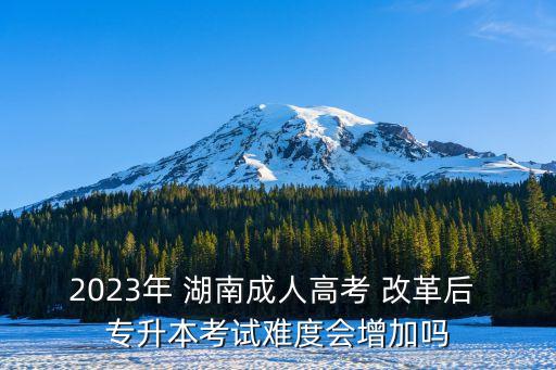 2023年 湖南成人高考 改革后 專升本考試難度會增加嗎