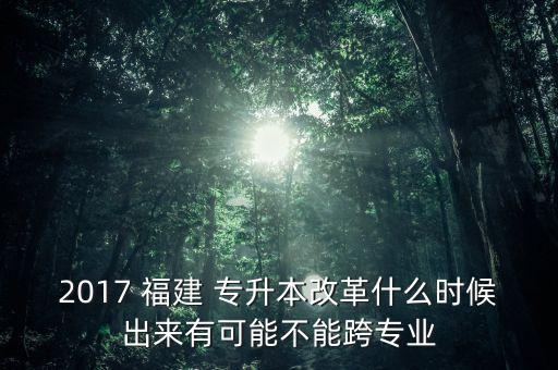 2017 福建 專升本改革什么時候出來有可能不能跨專業(yè)