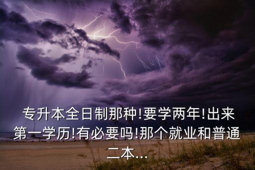  專升本全日制那種!要學(xué)兩年!出來第一學(xué)歷!有必要嗎!那個(gè)就業(yè)和普通二本...