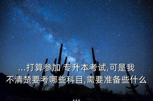 ...打算參加 專升本考試,可是我不清楚要考哪些科目,需要準(zhǔn)備些什么...