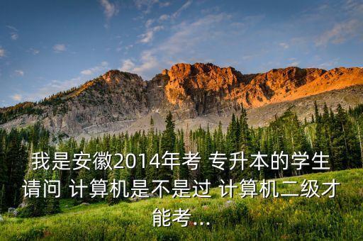 我是安徽2014年考 專升本的學(xué)生請問 計算機是不是過 計算機二級才能考...