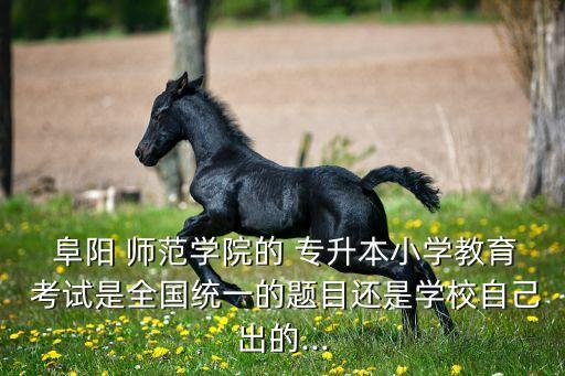  阜陽 師范學院的 專升本小學教育 考試是全國統(tǒng)一的題目還是學校自己出的...