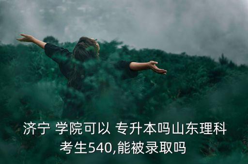  濟(jì)寧 學(xué)院可以 專升本嗎山東理科考生540,能被錄取嗎