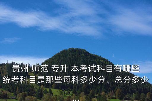 貴州 師范 專升 本考試科目有哪些統(tǒng)考科目是那些每科多少分、總分多少...