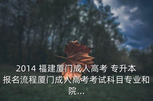 2014 福建廈門成人高考 專升本報(bào)名流程廈門成人高考考試科目專業(yè)和院...