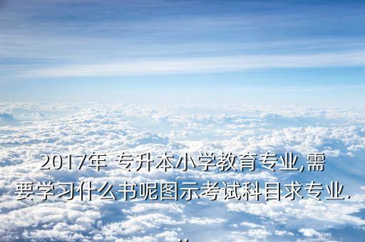 2017年 專升本小學教育專業(yè),需要學習什么書呢圖示考試科目求專業(yè)...