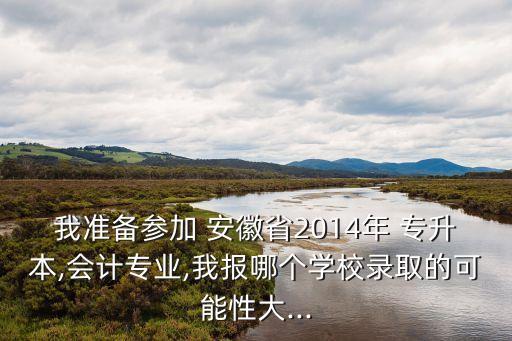 我準備參加 安徽省2014年 專升本,會計專業(yè),我報哪個學(xué)校錄取的可能性大...