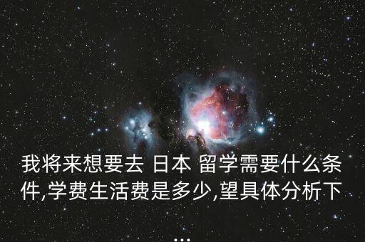 我將來想要去 日本 留學需要什么條件,學費生活費是多少,望具體分析下...