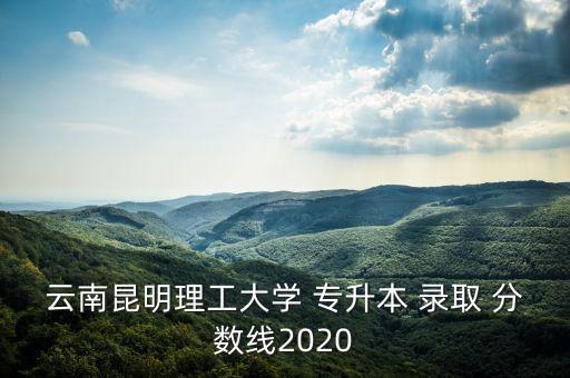 云南昆明理工大學(xué) 專升本 錄取 分數(shù)線2020