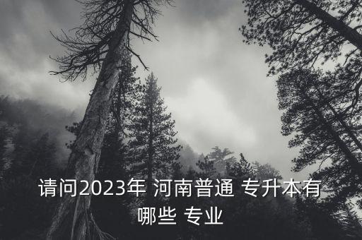 請(qǐng)問(wèn)2023年 河南普通 專(zhuān)升本有哪些 專(zhuān)業(yè)