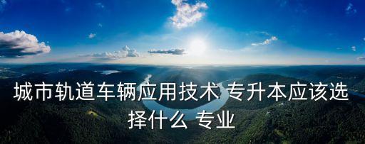 城市軌道車輛應(yīng)用技術(shù) 專升本應(yīng)該選擇什么 專業(yè)