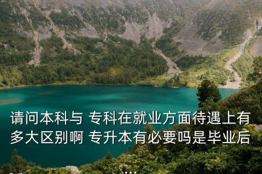 請問本科與 ?？圃诰蜆I(yè)方面待遇上有多大區(qū)別啊 專升本有必要嗎是畢業(yè)后...