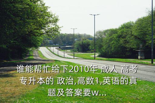 誰能幫忙給下2010年 成人 高考 專升本的 政治,高數(shù)1,英語的真題及答案要w...