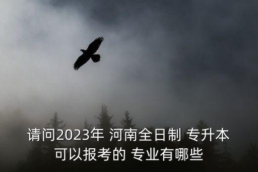 請問2023年 河南全日制 專升本可以報考的 專業(yè)有哪些