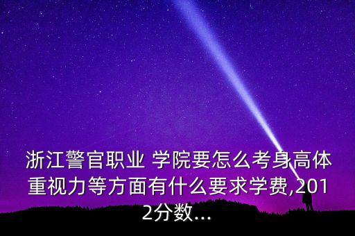  浙江警官職業(yè) 學(xué)院要怎么考身高體重視力等方面有什么要求學(xué)費,2012分?jǐn)?shù)...