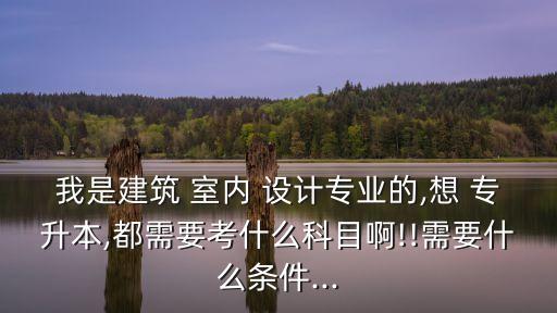 我是建筑 室內(nèi) 設(shè)計專業(yè)的,想 專升本,都需要考什么科目啊!!需要什么條件...