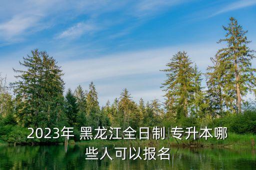 2023年 黑龍江全日制 專升本哪些人可以報(bào)名