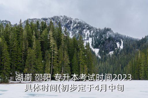 湖南 邵陽 專升本考試時間2023具體時間(初步定于4月中旬