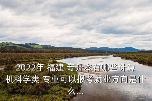 2022年 福建 專升本有哪些計(jì)算機(jī)科學(xué)類 專業(yè)可以報(bào)考就業(yè)方向是什么...