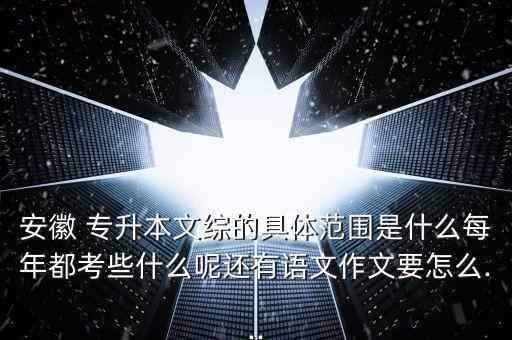 安徽 專升本文綜的具體范圍是什么每年都考些什么呢還有語文作文要怎么...